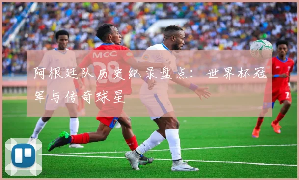 阿根廷队历史纪录盘点：世界杯冠军与传奇球星