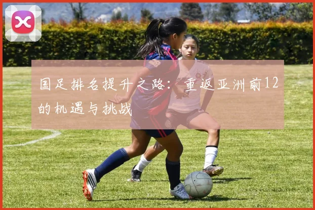 国足排名提升之路：重返亚洲前12的机遇与挑战