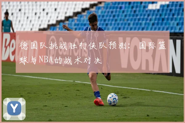 德国队挑战独行侠队预测：国际篮球与NBA的战术对决