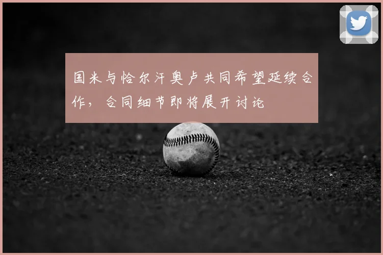 国米与恰尔汗奥卢共同希望延续合作，合同细节即将展开讨论
