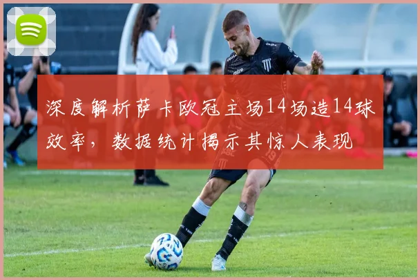 深度解析萨卡欧冠主场14场造14球效率，数据统计揭示其惊人表现