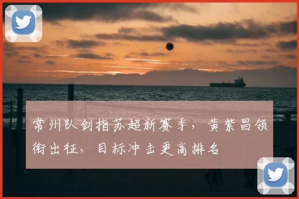 常州队剑指苏超新赛季，黄紫昌领衔出征，目标冲击更高排名