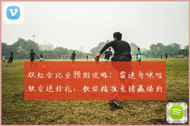 双红会比分预测攻略：雷速与咪咕联合送好礼，教你精准竞猜赢福利！